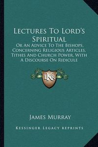 Cover image for Lectures to Lord's Spiritual: Or an Advice to the Bishops, Concerning Religious Articles, Tithes and Church Power, with a Discourse on Ridicule