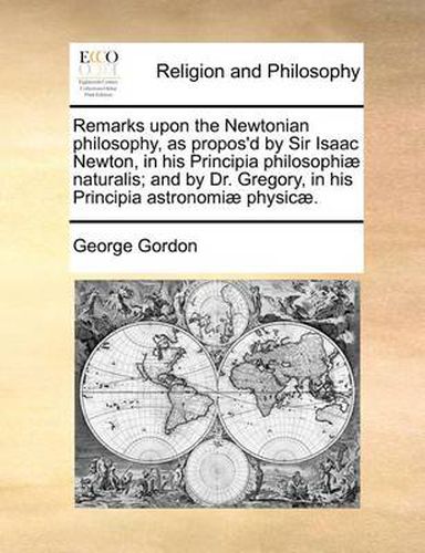 Cover image for Remarks Upon the Newtonian Philosophy, as Propos'd by Sir Isaac Newton, in His Principia Philosophiae Naturalis; And by Dr. Gregory, in His Principia Astronomiae Physicae.