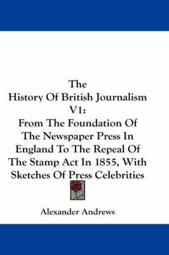 Cover image for The History of British Journalism V1: From the Foundation of the Newspaper Press in England to the Repeal of the Stamp ACT in 1855, with Sketches of Press Celebrities