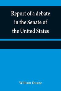 Cover image for Report of a debate in the Senate of the United States, on a resolution for recommending to the legilatures [sic] of the several states, an amendment to the third paragraph of the first section of the second article of the Constitution of the United States,