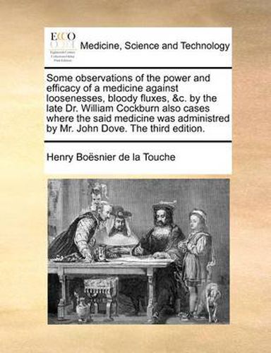 Some Observations of the Power and Efficacy of a Medicine Against Loosenesses, Bloody Fluxes, &C. by the Late Dr. William Cockburn Also Cases Where the Said Medicine Was Administred by Mr. John Dove. the Third Edition.