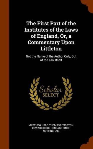 The First Part of the Institutes of the Laws of England, Or, a Commentary Upon Littleton: Not the Name of the Author Only, But of the Law Itself