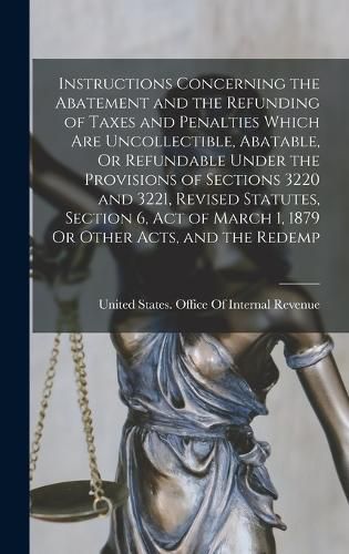 Cover image for Instructions Concerning the Abatement and the Refunding of Taxes and Penalties Which Are Uncollectible, Abatable, Or Refundable Under the Provisions of Sections 3220 and 3221, Revised Statutes, Section 6, Act of March 1, 1879 Or Other Acts, and the Redemp