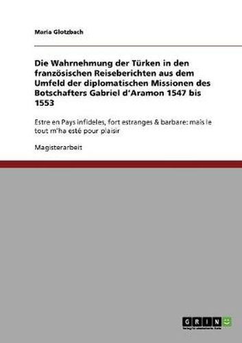 Cover image for Die Wahrnehmung der Turken in den franzoesischen Reiseberichten aus dem Umfeld der diplomatischen Missionen des Botschafters Gabriel d'Aramon 1547 bis 1553: Estre en Pays infideles, fort estranges & barbare: mais le tout m'ha este pour plaisir