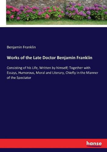 Cover image for Works of the Late Doctor Benjamin Franklin: Consisting of his Life, Written by himself; Together with Essays, Humorous, Moral and Literary, Chiefly in the Manner of the Spectator