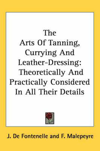 Cover image for The Arts of Tanning, Currying and Leather-Dressing: Theoretically and Practically Considered in All Their Details