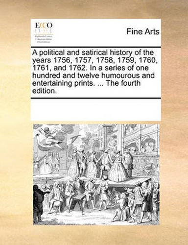 Cover image for A Political and Satirical History of the Years 1756, 1757, 1758, 1759, 1760, 1761, and 1762. in a Series of One Hundred and Twelve Humourous and Entertaining Prints. ... the Fourth Edition.