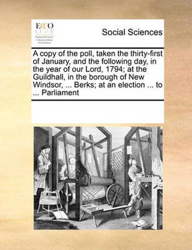 Cover image for A Copy of the Poll, Taken the Thirty-First of January, and the Following Day, in the Year of Our Lord, 1794; At the Guildhall, in the Borough of New Windsor, ... Berks; At an Election ... to ... Parliament