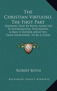 Cover image for The Christian Virtuoso, the First Part: Showing That by Being Addicted to Experimental Philosophy, a Man Is Rather Afflicted, Than Indisposed, to Be a Good Christian