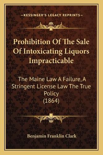 Cover image for Prohibition of the Sale of Intoxicating Liquors Impracticable: The Maine Law a Failure, a Stringent License Law the True Policy (1864)