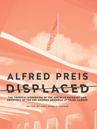 Cover image for Alfred Preis Displaced: The Tropical Modernism of the Austrian Emigrant and Architect of the USS Arizona Memorial at Pearl Harbor