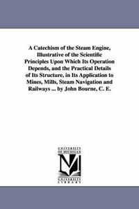 Cover image for A Catechism of the Steam Engine, Illustrative of the Scientific Principles Upon Which Its Operation Depends, and the Practical Details of Its Structure, in Its Application to Mines, Mills, Steam Navigation and Railways ... by John Bourne, C. E.