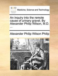 Cover image for An Inquiry Into the Remote Cause of Urinary Gravel. by Alexander Philip Wilson, M.D. ...