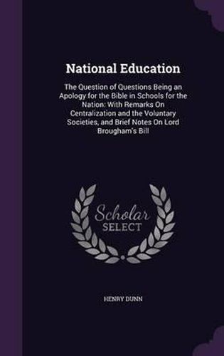 National Education: The Question of Questions Being an Apology for the Bible in Schools for the Nation: With Remarks on Centralization and the Voluntary Societies, and Brief Notes on Lord Brougham's Bill