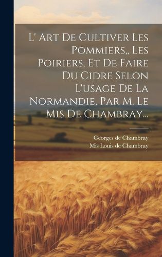 Cover image for L' Art De Cultiver Les Pommiers, Les Poiriers, Et De Faire Du Cidre Selon L'usage De La Normandie, Par M. Le Mis De Chambray...