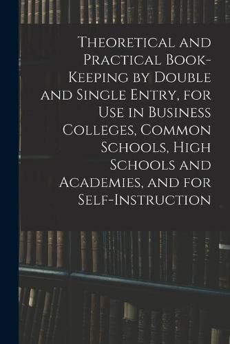 Cover image for Theoretical and Practical Book-keeping by Double and Single Entry, for Use in Business Colleges, Common Schools, High Schools and Academies, and for Self-instruction