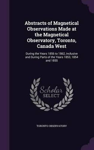 Cover image for Abstracts of Magnetical Observations Made at the Magnetical Observatory, Toronto, Canada West: During the Years 1856 to 1862, Inclusive and During Parts of the Years 1853, 1854 and 1855