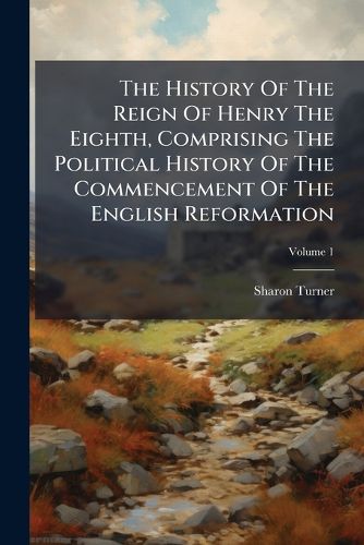 Cover image for The History Of The Reign Of Henry The Eighth, Comprising The Political History Of The Commencement Of The English Reformation; Volume 1