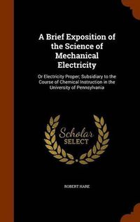 Cover image for A Brief Exposition of the Science of Mechanical Electricity: Or Electricity Proper; Subsidiary to the Course of Chemical Instruction in the University of Pennsylvania