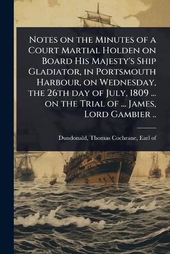 Cover image for Notes on the Minutes of a Court Martial Holden on Board His Majesty's Ship Gladiator, in Portsmouth Harbour, on Wednesday, the 26th day of July, 1809 ... on the Trial of ... James, Lord Gambier ..