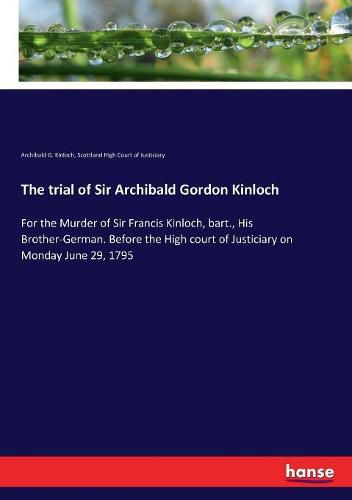 The trial of Sir Archibald Gordon Kinloch: For the Murder of Sir Francis Kinloch, bart., His Brother-German. Before the High court of Justiciary on Monday June 29, 1795