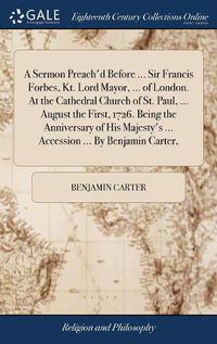 Cover image for A Sermon Preach'd Before ... Sir Francis Forbes, Kt. Lord Mayor, ... of London. At the Cathedral Church of St. Paul, ... August the First, 1726. Being the Anniversary of His Majesty's ... Accession ... By Benjamin Carter,