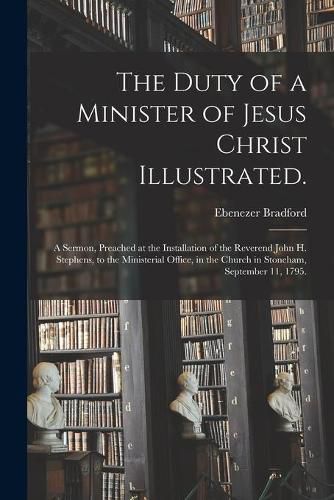 The Duty of a Minister of Jesus Christ Illustrated.: A Sermon, Preached at the Installation of the Reverend John H. Stephens, to the Ministerial Office, in the Church in Stoneham, September 11, 1795.
