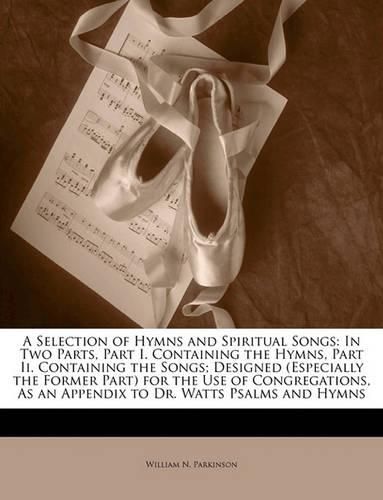 Cover image for A Selection of Hymns and Spiritual Songs: In Two Parts, Part I. Containing the Hymns, Part II. Containing the Songs; Designed (Especially the Former Part for the Use of Congregations, as an Appendix to Dr. Watts Psalms and Hymns