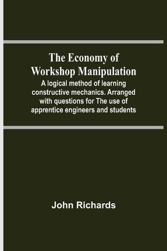 Cover image for The Economy Of Workshop Manipulation; A Logical Method Of Learning Constructive Mechanics. Arranged With Questions For The Use Of Apprentice Engineers And Students