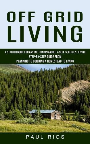 Cover image for Off Grid Living: A Starter Guide For Anyone Thinking About A Self-sufficient Living (Step-by-step Guide From Planning To Building A Homestead To Living)