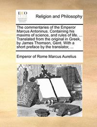 Cover image for The Commentaries of the Emperor Marcus Antoninus. Containing His Maxims of Science, and Rules of Life. ... Translated from the Original in Greek, by James Thomson, Gent. with a Short Preface by the Translator, ...