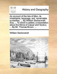 Cover image for An Account of the Isle of Man, Its Inhabitants, Language, Soil, Remarkable Curiosities, ... by William Sacheverell Esq; ... to Which Is Added, a Dissertation about the Mona of C]sar and Tacitus; ... by Mr. Thomas Brown. ...