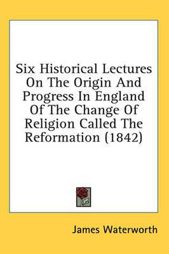 Cover image for Six Historical Lectures On The Origin And Progress In England Of The Change Of Religion Called The Reformation (1842)