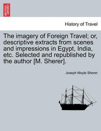 Cover image for The Imagery of Foreign Travel; Or, Descriptive Extracts from Scenes and Impressions in Egypt, India, Etc. Selected and Republished by the Author [M. Sherer].