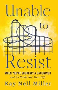 Cover image for Unable to Resist: When You're Suddenly A Caregiver and It's Really Not Your Gift