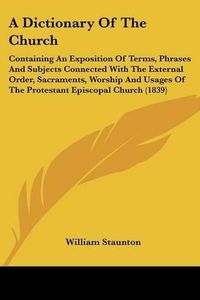 Cover image for A Dictionary of the Church: Containing an Exposition of Terms, Phrases and Subjects Connected with the External Order, Sacraments, Worship and Usages of the Protestant Episcopal Church (1839)