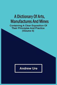 Cover image for A Dictionary Of Arts, Manufactures And Mines: Containing A Clear Exposition Of Their Principles And Practice (Volume Ii)