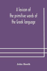 Cover image for A lexicon of the primitive words of the Greek language, inclusive of several leading derivatives, upon a new plan of arrangement; for the use of schools and private persons