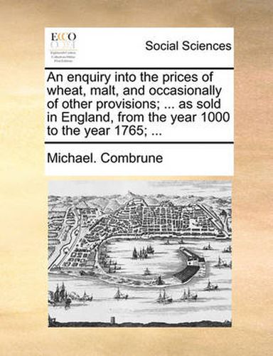 An Enquiry Into the Prices of Wheat, Malt, and Occasionally of Other Provisions; ... as Sold in England, from the Year 1000 to the Year 1765; ...