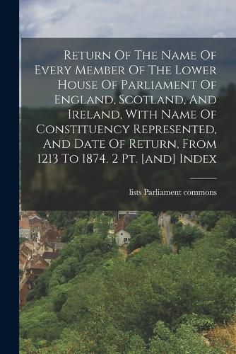 Return Of The Name Of Every Member Of The Lower House Of Parliament Of England, Scotland, And Ireland, With Name Of Constituency Represented, And Date Of Return, From 1213 To 1874. 2 Pt. [and] Index