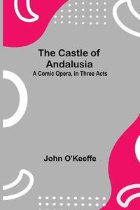 Cover image for The Castle Of Andalusia; A Comic Opera, In Three Acts