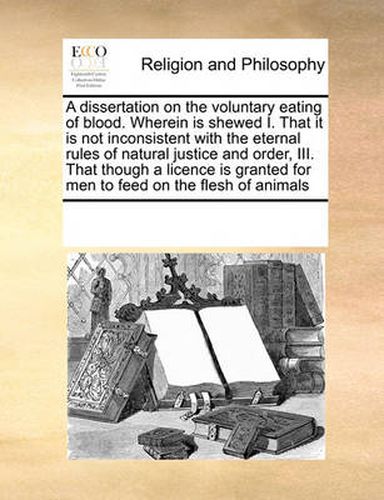 Cover image for A Dissertation on the Voluntary Eating of Blood. Wherein Is Shewed I. That It Is Not Inconsistent with the Eternal Rules of Natural Justice and Order, III. That Though a Licence Is Granted for Men to Feed on the Flesh of Animals