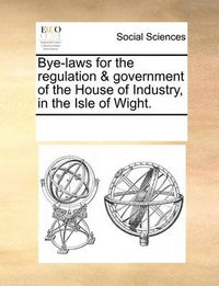 Cover image for Bye-Laws for the Regulation & Government of the House of Industry, in the Isle of Wight.