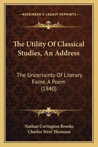 Cover image for The Utility of Classical Studies, an Address: The Uncertainty of Literary Fame, a Poem (1840)