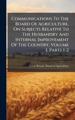 Cover image for Communications To The Board Of Agriculture, On Subjects Relative To The Husbandry And Internal Improvement Of The Country, Volume 1, Parts 1-2