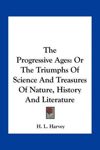 Cover image for The Progressive Ages: Or the Triumphs of Science and Treasures of Nature, History and Literature