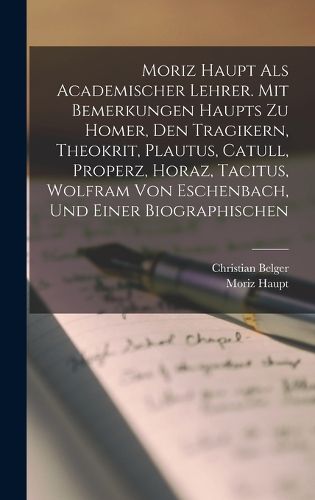 Cover image for Moriz Haupt Als Academischer Lehrer. Mit Bemerkungen Haupts Zu Homer, Den Tragikern, Theokrit, Plautus, Catull, Properz, Horaz, Tacitus, Wolfram Von Eschenbach, Und Einer Biographischen