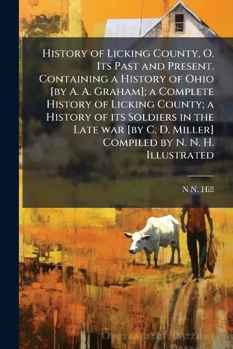 Cover image for History of Licking County, O. Its Past and Present. Containing a History of Ohio [by A. A. Graham]; a Complete History of Licking County; a History of its Soldiers in the Late war [by C. D. Miller] Compiled by N. N. H. Illustrated