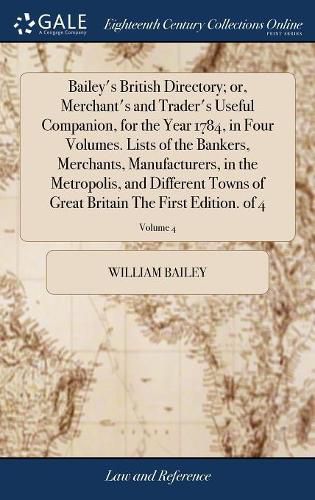 Cover image for Bailey's British Directory; or, Merchant's and Trader's Useful Companion, for the Year 1784, in Four Volumes. Lists of the Bankers, Merchants, Manufacturers, in the Metropolis, and Different Towns of Great Britain The First Edition. of 4; Volume 4