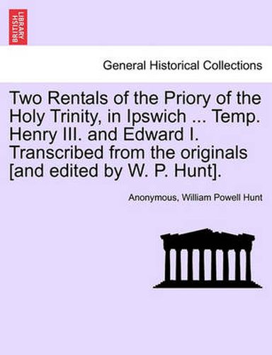 Cover image for Two Rentals of the Priory of the Holy Trinity, in Ipswich ... Temp. Henry III. and Edward I. Transcribed from the Originals [and Edited by W. P. Hunt].